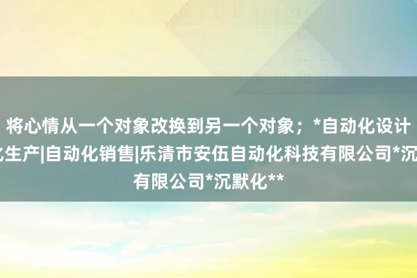 将心情从一个对象改换到另一个对象;*自动化设计|自动化生产|自动化销售|乐清市安伍自动化科技有限公司*沉默化**