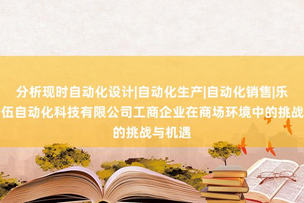 分析现时自动化设计|自动化生产|自动化销售|乐清市安伍自动化科技有限公司工商企业在商场环境中的挑战与机遇