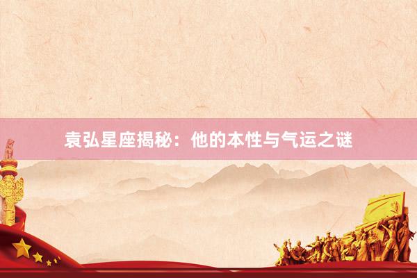 袁弘星座揭秘:他的本性与气运之谜